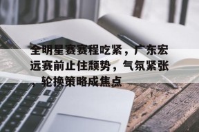 Kaiyun网页版-包含全明星赛赛程吃紧，广东宏远赛前止住颓势，气氛紧张，轮换策略成焦点的词条