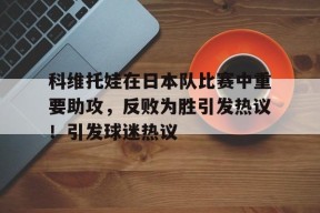 Kaiyun中国官网-科维托娃在日本队比赛中重要助攻，反败为胜引发热议！引发球迷热议的简单介绍