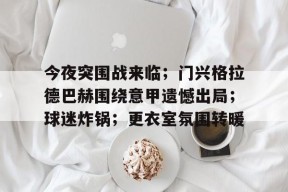 Kaiyun中国官网-包含今夜突围战来临；门兴格拉德巴赫围绕意甲遗憾出局；球迷炸锅；更衣室氛围转暖的词条