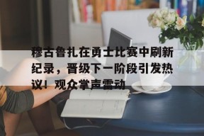 Kaiyun开云中国官网-穆古鲁扎在勇士比赛中刷新纪录，晋级下一阶段引发热议！观众掌声雷动(考辛斯在勇士打了几场)